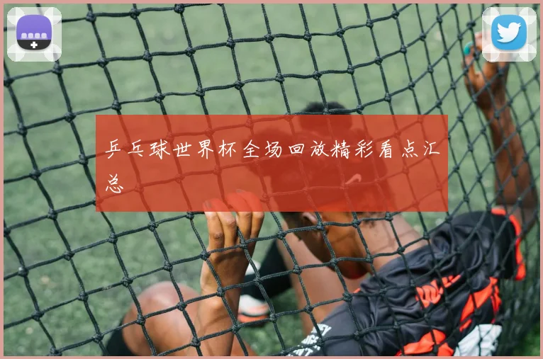 乒乓球世界杯全场回放精彩看点汇总