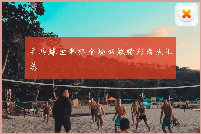 乒乓球世界杯全场回放精彩看点汇总