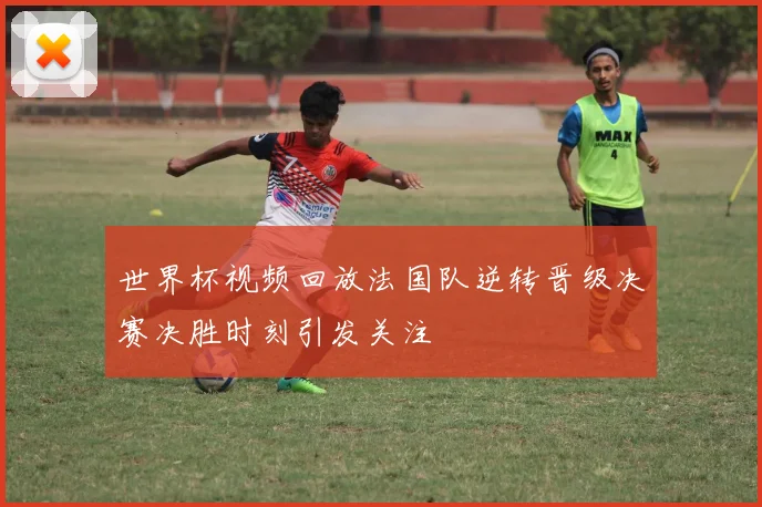世界杯视频回放法国队逆转晋级决赛决胜时刻引发关注