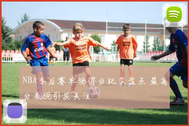 NBA季后赛单场得分纪录盘点 最高分表现引发关注