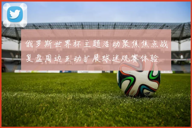 俄罗斯世界杯主题活动聚焦焦点战复盘周边互动扩展球迷观赛体验