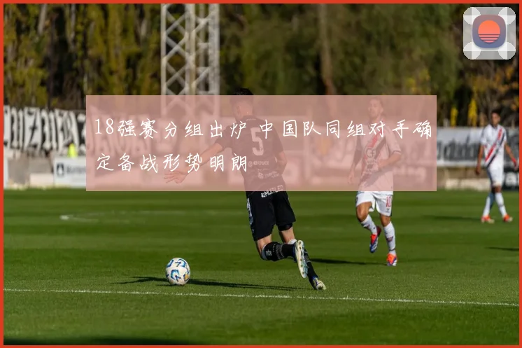 18强赛分组出炉 中国队同组对手确定备战形势明朗