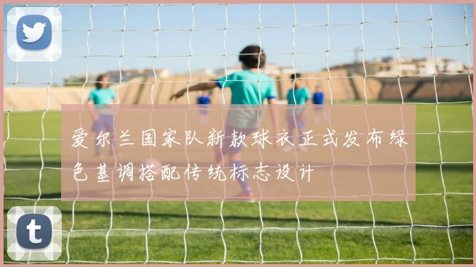 爱尔兰国家队新款球衣正式发布绿色基调搭配传统标志设计