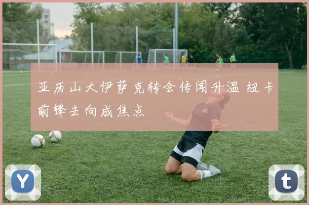 亚历山大伊萨克转会传闻升温 纽卡前锋去向成焦点