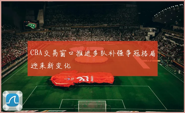 CBA交易窗口推进多队补强争冠格局迎来新变化
