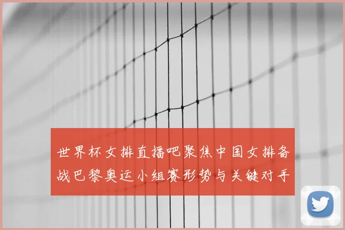 世界杯女排直播吧聚焦中国女排备战巴黎奥运小组赛形势与关键对手分析