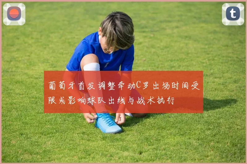 葡萄牙首发调整牵动C罗出场时间受限或影响球队出线与战术执行