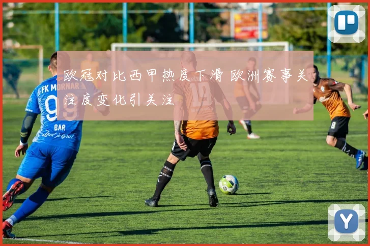 欧冠对比西甲热度下滑 欧洲赛事关注度变化引关注
