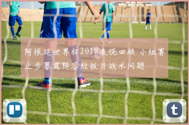 阿根廷世界杯2018表现回顾 小组赛止步暴露阵容短板与战术问题