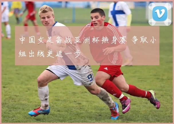 中国女足备战亚洲杯热身赛 争取小组出线更进一步