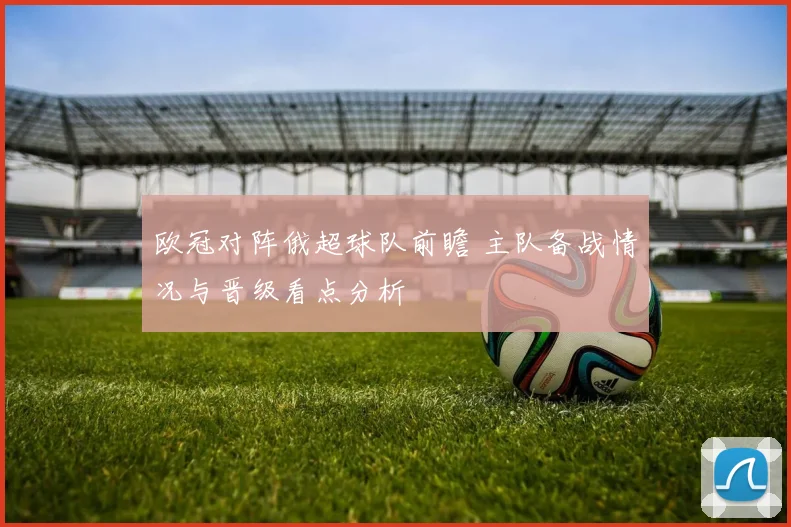 欧冠对阵俄超球队前瞻 主队备战情况与晋级看点分析