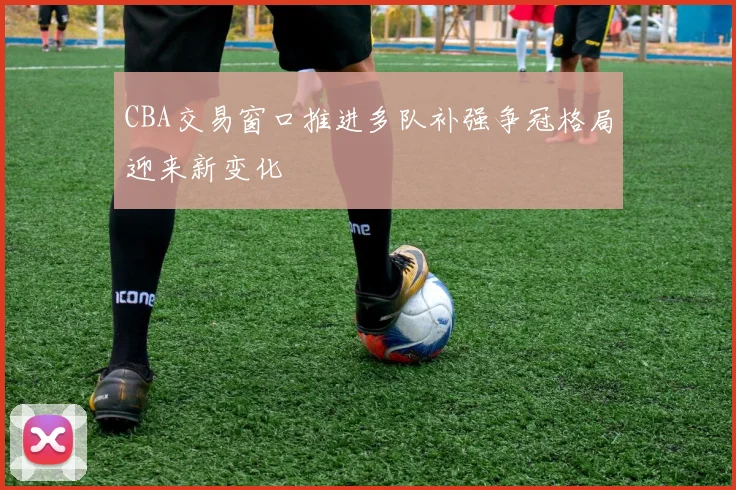 CBA交易窗口推进多队补强争冠格局迎来新变化