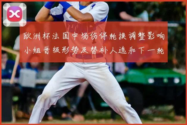 欧洲杯法国中场伤停轮换调整影响小组晋级形势及替补人选和下一轮赛程