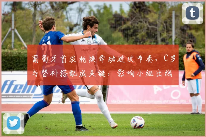 葡萄牙首发轮换牵动进攻节奏，C罗与替补搭配成关键，影响小组出线