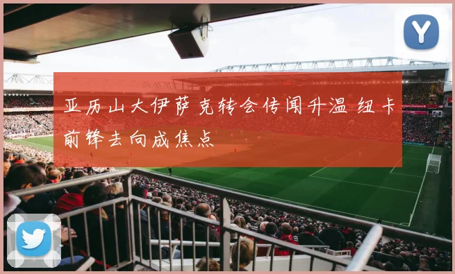 亚历山大伊萨克转会传闻升温 纽卡前锋去向成焦点
