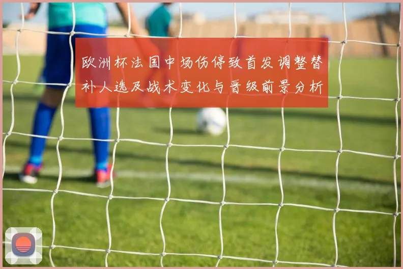 欧洲杯法国中场伤停致首发调整替补人选及战术变化与晋级前景分析