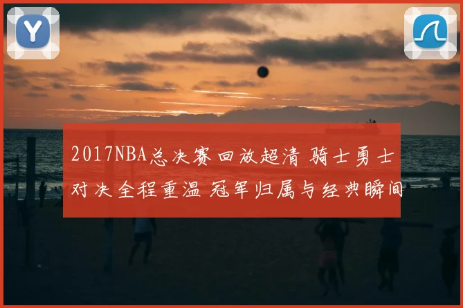2017NBA总决赛回放超清 骑士勇士对决全程重温 冠军归属与经典瞬间再现