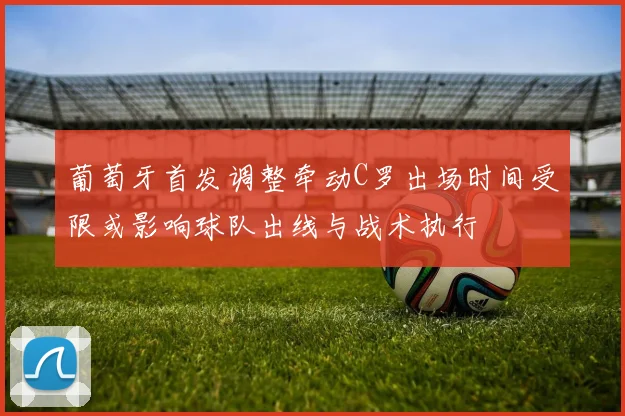 葡萄牙首发调整牵动C罗出场时间受限或影响球队出线与战术执行