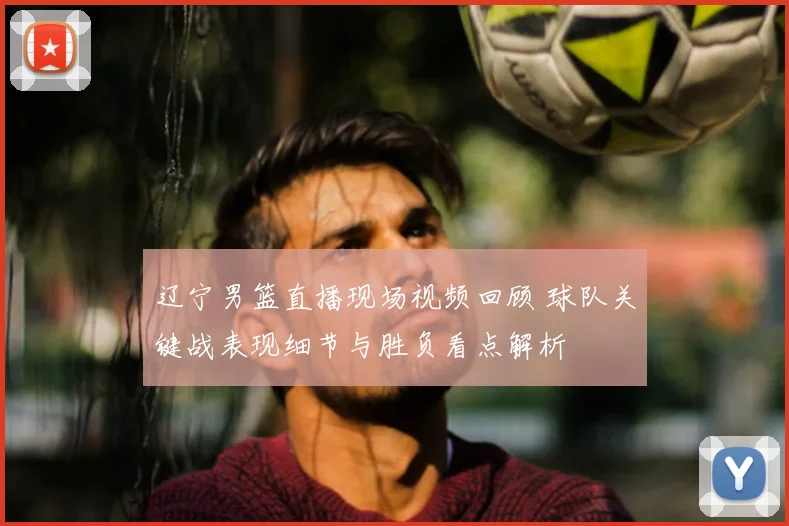 辽宁男篮直播现场视频回顾 球队关键战表现细节与胜负看点解析