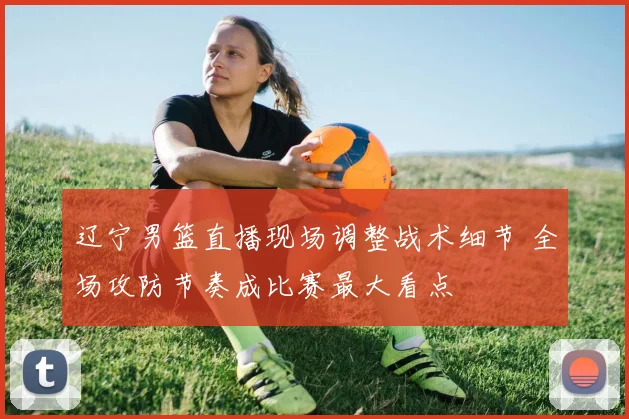 辽宁男篮直播现场调整战术细节 全场攻防节奏成比赛最大看点