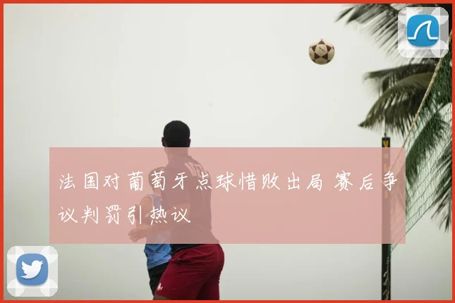 法国对葡萄牙点球惜败出局 赛后争议判罚引热议