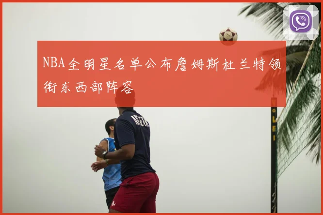NBA全明星名单公布詹姆斯杜兰特领衔东西部阵容
