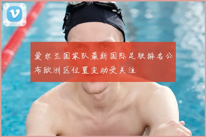 爱尔兰国家队最新国际足联排名公布欧洲区位置变动受关注