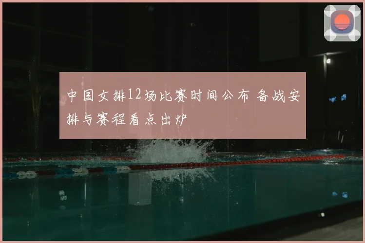 中国女排12场比赛时间公布 备战安排与赛程看点出炉