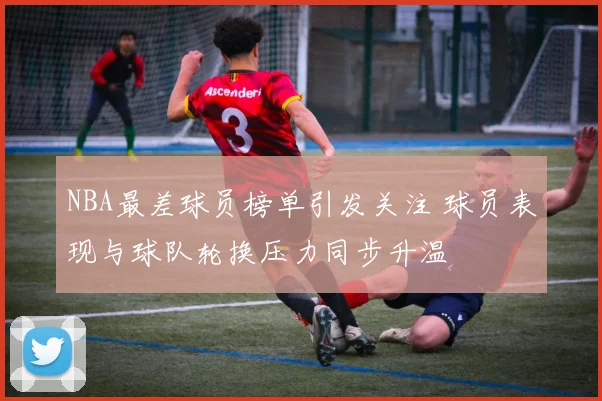 NBA最差球员榜单引发关注 球员表现与球队轮换压力同步升温