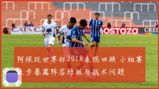 阿根廷世界杯2018表现回顾 小组赛止步暴露阵容短板与战术问题