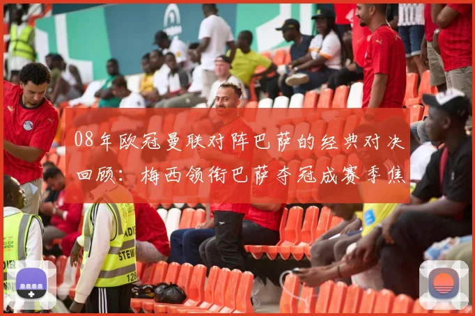 08年欧冠曼联对阵巴萨的经典对决回顾：梅西领衔巴萨夺冠成赛季焦点