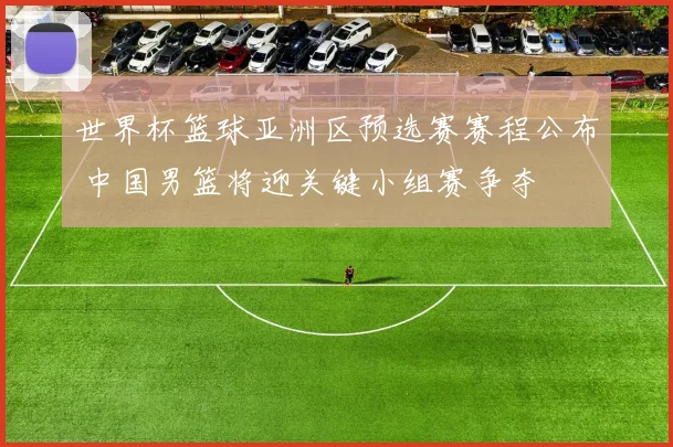 世界杯篮球亚洲区预选赛赛程公布 中国男篮将迎关键小组赛争夺