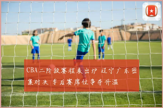 CBA二阶段赛程表出炉 辽宁广东密集对决 季后赛席位争夺升温