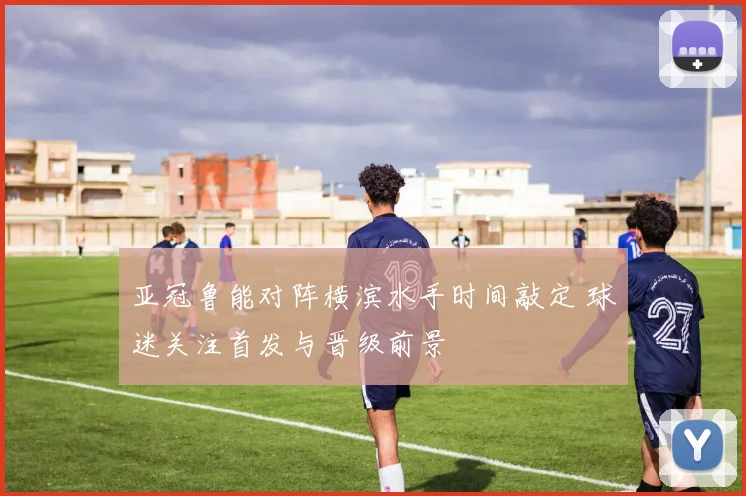 亚冠鲁能对阵横滨水手时间敲定 球迷关注首发与晋级前景