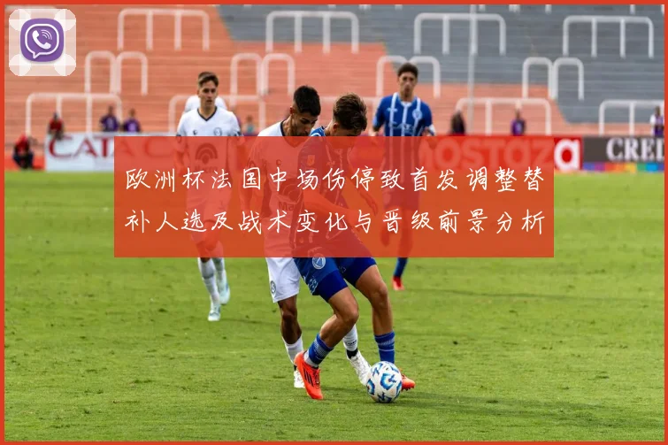 欧洲杯法国中场伤停致首发调整替补人选及战术变化与晋级前景分析