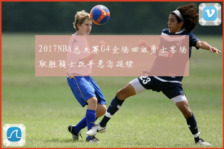 2017NBA总决赛G4全场回放勇士客场取胜骑士扳平悬念延续