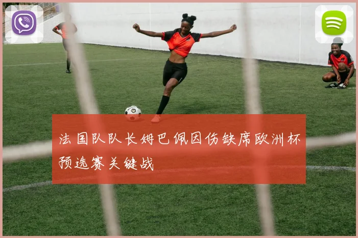 法国队队长姆巴佩因伤缺席欧洲杯预选赛关键战