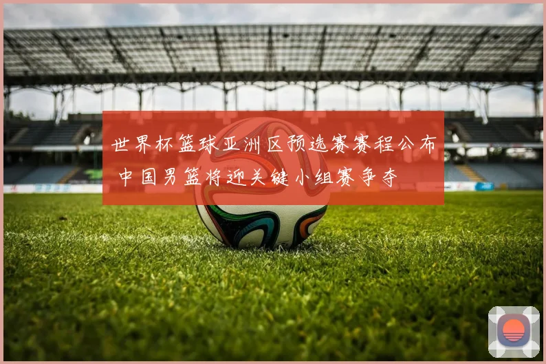 世界杯篮球亚洲区预选赛赛程公布 中国男篮将迎关键小组赛争夺