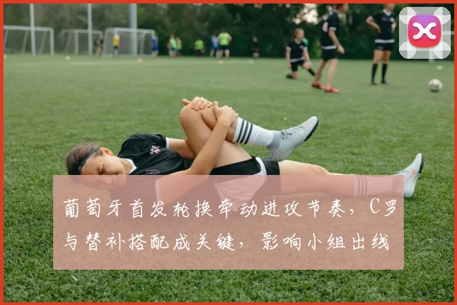 葡萄牙首发轮换牵动进攻节奏,C罗与替补搭配成关键,影响小组出线