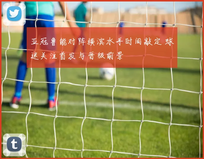 亚冠鲁能对阵横滨水手时间敲定 球迷关注首发与晋级前景