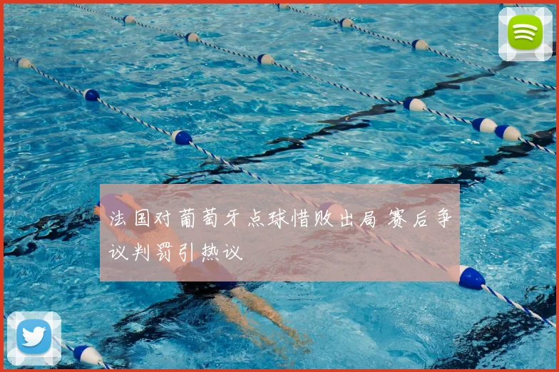 法国对葡萄牙点球惜败出局 赛后争议判罚引热议