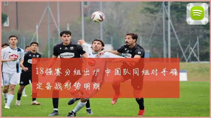 18强赛分组出炉 中国队同组对手确定备战形势明朗