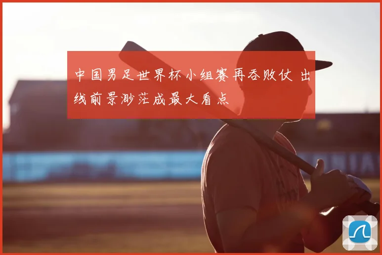 中国男足世界杯小组赛再吞败仗 出线前景渺茫成最大看点